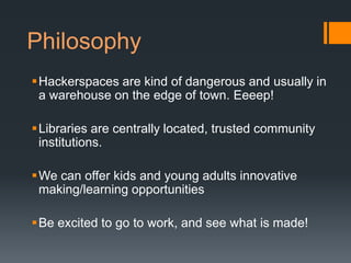 Philosophy
Hackerspaces are kind of dangerous and usually in
 a warehouse on the edge of town. Eeeep!

Libraries are centrally located, trusted community
 institutions.

We can offer kids and young adults innovative
 making/learning opportunities

Be excited to go to work, and see what is made!
 