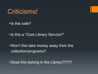 Criticisms!
Is this safe?

Is this a “Core Library Service?”

Won’t this take money away from the
 collection/programs?

Does this belong in the Library?!?!?!
 