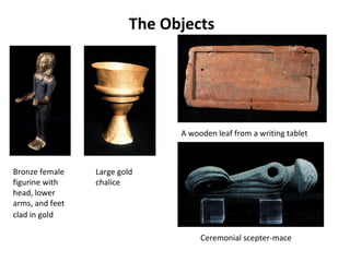 The Objects
A wooden leaf from a writing tablet
Bronze female
figurine with
head, lower
arms, and feet
clad in gold
Ceremonial scepter-mace
Large gold
chalice
 