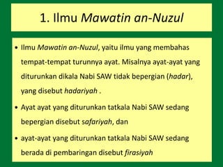 1. Ilmu Mawatin an-Nuzul
 Ilmu Mawatin an-Nuzul, yaitu ilmu yang membahas
tempat-tempat turunnya ayat. Misalnya ayat-ayat yang
diturunkan dikala Nabi SAW tidak bepergian (hadar),
yang disebut hadariyah .
 Ayat ayat yang diturunkan tatkala Nabi SAW sedang
bepergian disebut safariyah, dan
 ayat-ayat yang diturunkan tatkala Nabi SAW sedang
berada di pembaringan disebut firasiyah
 