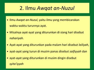 2. Ilmu Awqat an-Nuzul
 Ilmu Awqat an-Nuzul, yaitu ilmu yang membicarakan
waktu-waktu turunnya ayat.
 Misalnya ayat-ayat yang diturunkan di siang hari disebut
nahariyah.
 Ayat-ayat yang diturunkan pada malam hari disebut lailiyah,
 ayat-ayat yang turun di musim panas disebut saifiyyah dan
 ayat-ayat yang diturunkan di musim dingin disebut
syita’iyyah
 