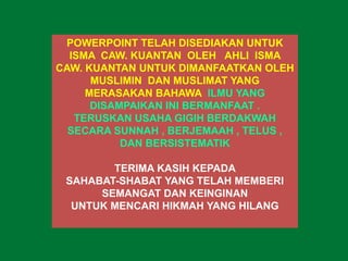 POWERPOINT TELAH DISEDIAKAN UNTUK
ISMA CAW. KUANTAN OLEH AHLI ISMA
CAW. KUANTAN UNTUK DIMANFAATKAN OLEH
MUSLIMIN DAN MUSLIMAT YANG
MERASAKAN BAHAWA ILMU YANG
DISAMPAIKAN INI BERMANFAAT .
TERUSKAN USAHA GIGIH BERDAKWAH
SECARA SUNNAH , BERJEMAAH , TELUS ,
DAN BERSISTEMATIK
TERIMA KASIH KEPADA
SAHABAT-SHABAT YANG TELAH MEMBERI
SEMANGAT DAN KEINGINAN
UNTUK MENCARI HIKMAH YANG HILANG
 