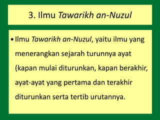 3. Ilmu Tawarikh an-Nuzul
 Ilmu Tawarikh an-Nuzul, yaitu ilmu yang
menerangkan sejarah turunnya ayat
(kapan mulai diturunkan, kapan berakhir,
ayat-ayat yang pertama dan terakhir
diturunkan serta tertib urutannya.
 