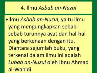 4. Ilmu Asbab an-Nuzul
Ilmu Asbab an-Nuzul, yaitu ilmu
yang mengungkapkan sebab-
sebab turunnya ayat dan hal-hal
yang berkenaan dengan itu.
Diantara sejumlah buku, yang
terkenal dalam ilmu ini adalah
Lubab an-Nuzul oleh Ibnu Ahmad
al-Wahidi
 