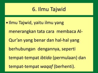 6. Ilmu Tajwid
 Ilmu Tajwid, yaitu ilmu yang
menerangkan tata cara membaca Al-
Qur’an yang benar dan hal-hal yang
berhubungan dengannya, seperti
tempat-tempat ibtida (permulaan) dan
tempat-tempat waqaf (berhenti).
 