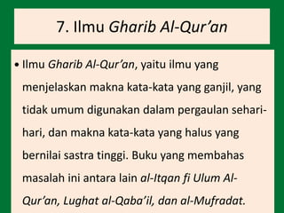 7. Ilmu Gharib Al-Qur’an
 Ilmu Gharib Al-Qur’an, yaitu ilmu yang
menjelaskan makna kata-kata yang ganjil, yang
tidak umum digunakan dalam pergaulan sehari-
hari, dan makna kata-kata yang halus yang
bernilai sastra tinggi. Buku yang membahas
masalah ini antara lain al-Itqan fi Ulum Al-
Qur’an, Lughat al-Qaba’il, dan al-Mufradat.
 