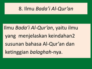 8. Ilmu Bada’i Al-Qur’an
Ilmu Bada’i Al-Qur’an, yaitu ilmu
yang menjelaskan keindahan2
susunan bahasa Al-Qur’an dan
ketinggian balaghah-nya.
 