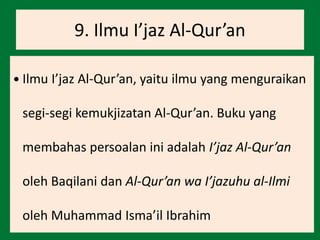 9. Ilmu I’jaz Al-Qur’an
 Ilmu I’jaz Al-Qur’an, yaitu ilmu yang menguraikan
segi-segi kemukjizatan Al-Qur’an. Buku yang
membahas persoalan ini adalah I’jaz Al-Qur’an
oleh Baqilani dan Al-Qur’an wa I’jazuhu al-Ilmi
oleh Muhammad Isma’il Ibrahim
 