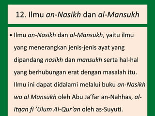 12. Ilmu an-Nasikh dan al-Mansukh
 Ilmu an-Nasikh dan al-Mansukh, yaitu ilmu
yang menerangkan jenis-jenis ayat yang
dipandang nasikh dan mansukh serta hal-hal
yang berhubungan erat dengan masalah itu.
Ilmu ini dapat didalami melalui buku an-Nasikh
wa al Mansukh oleh Abu Ja’far an-Nahhas, al-
Itqan fi ’Ulum Al-Qur’an oleh as-Suyuti.
 