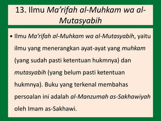 13. Ilmu Ma’rifah al-Muhkam wa al-
Mutasyabih
 Ilmu Ma’rifah al-Muhkam wa al-Mutasyabih, yaitu
ilmu yang menerangkan ayat-ayat yang muhkam
(yang sudah pasti ketentuan hukmnya) dan
mutasyabih (yang belum pasti ketentuan
hukmnya). Buku yang terkenal membahas
persoalan ini adalah al-Manzumah as-Sakhawiyah
oleh Imam as-Sakhawi.
 