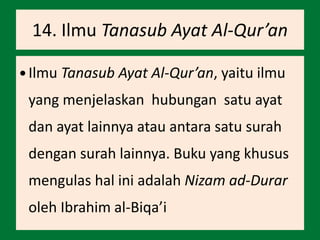 14. Ilmu Tanasub Ayat Al-Qur’an
 Ilmu Tanasub Ayat Al-Qur’an, yaitu ilmu
yang menjelaskan hubungan satu ayat
dan ayat lainnya atau antara satu surah
dengan surah lainnya. Buku yang khusus
mengulas hal ini adalah Nizam ad-Durar
oleh Ibrahim al-Biqa’i
 