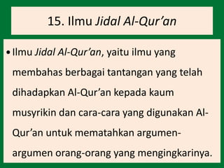 15. Ilmu Jidal Al-Qur’an
 Ilmu Jidal Al-Qur’an, yaitu ilmu yang
membahas berbagai tantangan yang telah
dihadapkan Al-Qur’an kepada kaum
musyrikin dan cara-cara yang digunakan Al-
Qur’an untuk mematahkan argumen-
argumen orang-orang yang mengingkarinya.
 
