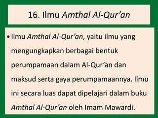16. Ilmu Amthal Al-Qur’an
 Ilmu Amthal Al-Qur’an, yaitu ilmu yang
mengungkapkan berbagai bentuk
perumpamaan dalam Al-Qur’an dan
maksud serta gaya perumpamaannya. Ilmu
ini secara luas dapat dipelajari dalam buku
Amthal Al-Qur’an oleh Imam Mawardi.
 