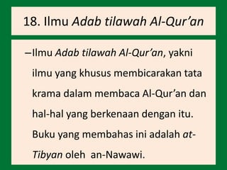 18. Ilmu Adab tilawah Al-Qur’an
–Ilmu Adab tilawah Al-Qur’an, yakni
ilmu yang khusus membicarakan tata
krama dalam membaca Al-Qur’an dan
hal-hal yang berkenaan dengan itu.
Buku yang membahas ini adalah at-
Tibyan oleh an-Nawawi.
 