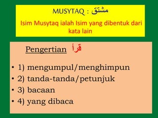 Pengertian ‫قرأ‬
• 1) mengumpul/menghimpun
• 2) tanda-tanda/petunjuk
• 3) bacaan
• 4) yang dibaca
MUSYTAQ : ‫مشتق‬
Isim Musytaq ialah Isim yang dibentuk dari
kata lain
 