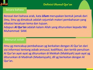 46
Ilmu yg mencakup pembahasan yg berkaitan dengan Al Qur’an dari
sisi informasi tentang asbab annuzul, kodifikasi, dan tertib penulisan
Al Qur’an ayat-ayat yg diturunkan di Mekkah (Makkiyah) ayat-ayat yg
diturunkan di Madinah (Madaniyyah), dll yg berkaitan dengan Al
Qur’an.
DefinisiUlumul Qur’an
Berasal dari bahasa arab, kata Ulum merupakan bentuk jamak dari
ilmu, ilmu yg dimaksuk adalah sejumlah materi pembahasan yang
dibatasi kesatuan tema dan tujuan.
Adapun Al Qur’an adalah kalam Allah yang diturunkan kepada Nbi
Muhammad SAW.
Menurut istilah
Secara bahasa
 