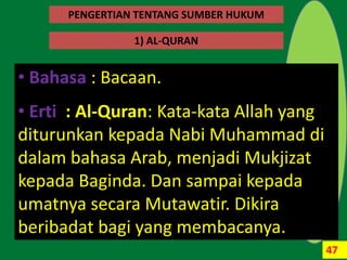 47
`
1) AL-QURAN
• Bahasa : Bacaan.
• Erti : Al-Quran: Kata-kata Allah yang
diturunkan kepada Nabi Muhammad di
dalam bahasa Arab, menjadi Mukjizat
kepada Baginda. Dan sampai kepada
umatnya secara Mutawatir. Dikira
beribadat bagi yang membacanya.
PENGERTIAN TENTANG SUMBER HUKUM
 