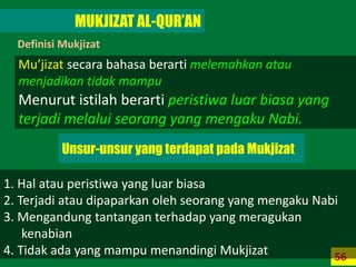 56
MUKJIZAT AL-QUR’AN
Definisi Mukjizat
1. Hal atau peristiwa yang luar biasa
2. Terjadi atau dipaparkan oleh seorang yang mengaku Nabi
3. Mengandung tantangan terhadap yang meragukan
kenabian
4. Tidak ada yang mampu menandingi Mukjizat
Mu’jizat secara bahasa berarti melemahkan atau
menjadikan tidak mampu
Menurut istilah berarti peristiwa luar biasa yang
terjadi melalui seorang yang mengaku Nabi.
Unsur-unsur yang terdapat pada Mukjizat
 