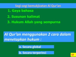 57
Segi-segi kemukjizatan Al Qur’an
1. Gaya bahasa
2. Susunan kalimat
3. Hukum Allah yang sempurna
Al Qur’an menggunakan 2 cara dalam
menetapkan hukum :
a. Secara global
b. Secara terperinci
 
