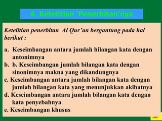 58
Ketelitian penerbitan Al Qur’an bergantung pada hal
berikut :
a. Keseimbangan antara jumlah bilangan kata dengan
antonimnya
b. b. Keseimbangan jumlah bilangan kata dengan
sinonimnya makna yang dikandungnya
c. Keseimbangan antara jumlah bilangan kata dengan
jumlah bilangan kata yang menunjukkan akibatnya
d. Keseimbangan antara jumlah bilangan kata dengan
kata penyebabnya
e. Keseimbangan khusus
4. Ketelitian ‘Penerbitan’nya
 