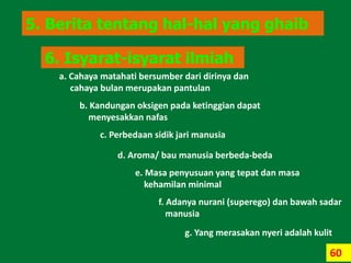 60
5. Berita tentang hal-hal yang ghaib
6. Isyarat-isyarat ilmiah
a. Cahaya matahati bersumber dari dirinya dan
cahaya bulan merupakan pantulan
b. Kandungan oksigen pada ketinggian dapat
menyesakkan nafas
c. Perbedaan sidik jari manusia
d. Aroma/ bau manusia berbeda-beda
e. Masa penyusuan yang tepat dan masa
kehamilan minimal
f. Adanya nurani (superego) dan bawah sadar
manusia
g. Yang merasakan nyeri adalah kulit
 