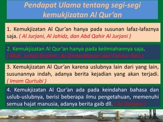 61
1. Kemukjizatan Al Qur’an hanya pada susunan lafaz-lafaznya
saja. ( Al Jurjani, Al Jahidz, dan Abd Qahir Al Jurjani )
Pendapat Ulama tentang segi-segi
kemukjizatan Al Qur’an
2. Kemukjizatan Al Qur’an hanya pada keilmiahannya saja.
( Muh. Ismail Ibrahim, Az Zamarkhasari dan Fahnur Razi )
3. Kemukjizatan Al Qur’an karena uslubnya lain dari yang lain,
susunannya indah, adanya berita kejadian yang akan terjadi.
( Imam Qurtubi )
4. Kemukjizatan Al Qur’an ada pada keindahan bahasa dan
uslub-uslubnya, berisi beberapa ilmu pengetahuan, memenuhi
semua hajat manusia, adanya berita gaib dll. ( Az Zarqani )
 