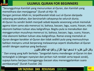 62
ULUMUL QURAN FOR BEGINNERS
“Sesungguhnya Kamilah yang menurunkan al-Quran, dan Kamilah yang
memelihara dan menjaganya” (Surah al-Hijr: 9)
Dengan jaminan Allah ini, terpeliharalah kitab suci al-Quran daripada
sebarang perubahan, dan bersinarlah cahayanya ke seluruh dunia.
Al-Quran itu sendiri boleh menjadi sebab kepada seseorang untuk memeluk
agama Islam sama ada menerusi isi, bahasa, bacaan, lagu, suara, hiasan, nilai
ekonomi bahkan tulisan atau kaligrafinya. Begitu pula ia menakutkan dan
menggerunkan musuhnya menerusi isi, bahasa, bacaan, lagu, suara, hiasan,
nilai ekonomi bahkan tulisan atau kaligrafinya. Ramai orang memeluk al-
Quran dengan karakter al-Quran dan tidak sedikit pula yang memusuhinya
bahkan menyeru untuk berperang melawannya seperti disebutkan al-Quran
sendiri dengan ayatnya yang berbunyi:
ِ‫ف‬ ‫ا‬ ْ‫و‬َ‫غ‬ْ‫ل‬‫ا‬َ‫و‬ ِ‫ن‬َ‫آ‬ْ‫ر‬ُ‫ق‬ْ‫ل‬‫ا‬ ‫ا‬َ‫ذ‬َ‫ه‬ِ‫ل‬ ‫وا‬ُ‫ع‬َ‫م‬ْ‫س‬َ‫ت‬ ‫ال‬ ‫وا‬ُ‫ر‬َ‫ف‬َ‫ك‬ َ‫ِين‬‫ذ‬َّ‫ل‬‫ا‬ َ‫ل‬‫ا‬َ‫ق‬َ‫و‬َ‫ون‬ُ‫ب‬ِ‫ل‬ْ‫غ‬َ‫ت‬ ْ‫م‬ُ‫ك‬َّ‫ل‬َ‫ع‬َ‫ل‬ ِ‫ه‬‫ي‬
“ Dan orang yang kafir berkata: “Janganlah kamu mendengar al-Quran ini dan
tentanglah ia (dengan nyanyian dan jeritan riuh rendah serta tepuk sorak),
supaya kamu berjaya (mengganggu bacaan atau menenggelamkan suara
pembacanya)” (Surah Fussilat: 26)
 