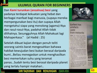63
ULUMUL QURAN FOR BEGINNERS
Dan Kami turunkan (anzalnaa) besi yang
padanya terdapat kekuatan yang hebat dan
berbagai manfaat bagi manusia, (supaya mereka
mempergunakan besi itu) dan supaya Allah
mengetahui siapa yang menolong (agama)-Nya
dan rasul-rasul-Nya, padahal Allah tidak
dilihatnya. Sesungguhnya Allah Mahakuat lagi
Mahaperkasa.” (al Hadid : 25)
Setelah dibuat kajian dengan penuh teliti
seorang saintis barat mengesahkan bahawa
hakikat kewujudan besi bukan berasal daripada
bumi…Beliau menegaskan untuk menghasilkan
besi memerlukan suhu yang teramat
panas…Sudah tentu besi berasal daripada planet
yang terlalu hampir matahari..
 