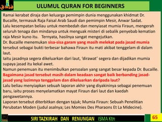 65
ULUMUL QURAN FOR BEGINNERS
Ramai kerabat diraja dan keluarga pemimpin dunia menggunakan khidmat Dr.
Bucaille, termasuk Raja Faisal Arab Saudi dan pemimpin Mesir, Anwar Sadat.
Lalu kesempatan beliau untuk membedah dan menyiasat mumia Firaun, mengerah
seluruh tenaga dan mindanya untuk menguak misteri di sebalik penyebab kematian
raja Mesir kuno itu. Ternyata, hasilnya sangat mengejutkan.
Dr. Bucaille menemukan sisa-sisa garam yang masih melekat pada jasad mumia
tersebut sebagai bukti terbesar bahawa Firaun itu mati akibat tenggelam di dalam
laut.
Iaitu jasadnya segera dikeluarkan dari laut, ‘dirawat’ segera dan dijadikan mumia
supaya jasad itu kekal awet.
Namun penemuan itu menimbulkan persoalan yang sangat besar kepada Dr. Bucaille.
Bagaimana jasad tersebut masih dalam keadaan sangat baik berbanding jasad-
jasad yang lazimnya tenggelam dan dikeluarkan daripada laut?
Lalu beliau menyiapkan sebuah laporan akhir yang diyakininya sebagai penemuan
baru, iaitu proses menyelamatkan mayat Firaun dari laut dan kaedah
pengawetannya.
Laporan tersebut diterbitkan dengan tajuk; Mumia Firaun: Sebuah Penelitian
Perubatan Moden (judul asalnya; Les Momies Des Pharaons Et La Midecine).
 