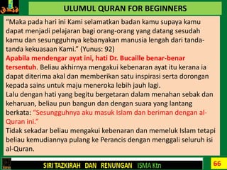 66
ULUMUL QURAN FOR BEGINNERS
“Maka pada hari ini Kami selamatkan badan kamu supaya kamu
dapat menjadi pelajaran bagi orang-orang yang datang sesudah
kamu dan sesungguhnya kebanyakan manusia lengah dari tanda-
tanda kekuasaan Kami.” (Yunus: 92)
Apabila mendengar ayat ini, hati Dr. Bucaille benar-benar
tersentuh. Beliau akhirnya mengakui kebenaran ayat itu kerana ia
dapat diterima akal dan memberikan satu inspirasi serta dorongan
kepada sains untuk maju meneroka lebih jauh lagi.
Lalu dengan hati yang begitu bergetaran dalam menahan sebak dan
keharuan, beliau pun bangun dan dengan suara yang lantang
berkata: “Sesungguhnya aku masuk Islam dan beriman dengan al-
Quran ini.”
Tidak sekadar beliau mengakui kebenaran dan memeluk Islam tetapi
beliau kemudiannya pulang ke Perancis dengan menggali seluruh isi
al-Quran.
 