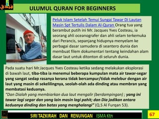 67
ULUMUL QURAN FOR BEGINNERS
Peluk Islam Setelah Temui Sungai Tawar Di Lautan
Masin Spt Tertulis Dalam Al-Quran Orang tua yang
berambut putih ini Mr. Jacques Yves Costeau, ia
seorang ahli oceanografer dan ahli selam terkemuka
dari Perancis, sepanjang hidupnya menyelam ke
perbagai dasar samudera di seantero dunia dan
membuat filem dokumentari tentang keindahan alam
dasar laut untuk ditonton di seluruh dunia.
Pada suatu hari Mr.Jacques Yves Costeau ketika sedang melakukan eksplorasi
di bawah laut, tiba-tiba ia menemui beberapa kumpulan mata air tawar-segar
yang sangat sedap rasanya kerana tidak bercampur/tidak melebur dengan air
laut yang masin di sekelilingnya, seolah-olah ada dinding atau membran yang
membatasi keduanya.
“Dan Dialah yang membiarkan dua laut mengalir (berdampingan) ; yang ini
tawar lagi segar dan yang lain masin lagi pahit; dan Dia jadikan antara
keduanya dinding dan batas yang menghalangi” (Q.S Al Furqan 53).
 