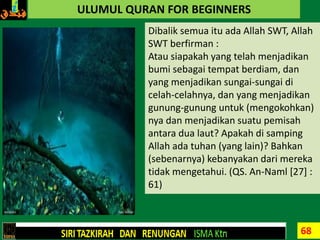 68
ULUMUL QURAN FOR BEGINNERS
Dibalik semua itu ada Allah SWT, Allah
SWT berfirman :
Atau siapakah yang telah menjadikan
bumi sebagai tempat berdiam, dan
yang menjadikan sungai-sungai di
celah-celahnya, dan yang menjadikan
gunung-gunung untuk (mengokohkan)
nya dan menjadikan suatu pemisah
antara dua laut? Apakah di samping
Allah ada tuhan (yang lain)? Bahkan
(sebenarnya) kebanyakan dari mereka
tidak mengetahui. (QS. An-Naml [27] :
61)
 