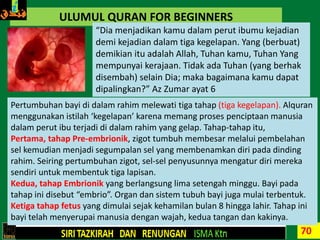 70
ULUMUL QURAN FOR BEGINNERS
“Dia menjadikan kamu dalam perut ibumu kejadian
demi kejadian dalam tiga kegelapan. Yang (berbuat)
demikian itu adalah Allah, Tuhan kamu, Tuhan Yang
mempunyai kerajaan. Tidak ada Tuhan (yang berhak
disembah) selain Dia; maka bagaimana kamu dapat
dipalingkan?” Az Zumar ayat 6
Pertumbuhan bayi di dalam rahim melewati tiga tahap (tiga kegelapan). Alquran
menggunakan istilah ‘kegelapan’ karena memang proses penciptaan manusia
dalam perut ibu terjadi di dalam rahim yang gelap. Tahap-tahap itu,
Pertama, tahap Pre-embrionik, zigot tumbuh membesar melalui pembelahan
sel kemudian menjadi segumpalan sel yang membenamkan diri pada dinding
rahim. Seiring pertumbuhan zigot, sel-sel penyusunnya mengatur diri mereka
sendiri untuk membentuk tiga lapisan.
Kedua, tahap Embrionik yang berlangsung lima setengah minggu. Bayi pada
tahap ini disebut “embrio”. Organ dan sistem tubuh bayi juga mulai terbentuk.
Ketiga tahap fetus yang dimulai sejak kehamilan bulan 8 hingga lahir. Tahap ini
bayi telah menyerupai manusia dengan wajah, kedua tangan dan kakinya.
 