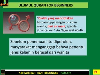 71
ULUMUL QURAN FOR BEGINNERS
“Dialah yang menciptakan
berpasang-pasangan pria dan
wanita, dari air mani, apabila
dipancarkan.” An Najm ayat 45-46
Sebelum penemuan itu diperoleh,
masyarakat menganggap bahwa penentu
jenis kelamin berasal dari wanita
 