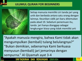 72
ULUMUL QURAN FOR BEGINNERS
Setiap manusia memiliki ciri tanda jari yang
unik dan berbeda antara satu orang dengan
lainnya. Keunikan sidik jari baru ditemukan
pada abad 19. Sebelum penemuan itu,
tanda jari hanya dianggap sebagai
lengkungan biasa yang tidak memiliki arti
“Apakah manusia mengira, bahwa Kami tidak akan
mengumpulkan (kembali) tulang belulangnya?”
“Bukan demikian, sebenarnya Kami berkuasa
menyusun (kembali) jari jemarinya dengan
sempurna.” Al Qiyamah ayat 3-4
 