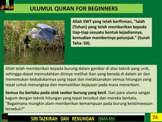 74
ULUMUL QURAN FOR BEGINNERS
Allah SWT yang telah berfirman, "Ialah
(Tuhan) yang telah memberikan kepada
tiap-tiap sesuatu bentuk kejadiannya,
kemudian memberinya petunjuk." (Surah
Taha: 50).
Allah telah memberikan kepada burung dalam gambar di atas teknik yang unik,
sehingga dapat memudahkan dirinya melihat ikan yang berada di dalam air dan
menentukan kedudukannya yang tepat dan melaksanakan semua hitungan yang
tepat untuk menangkap dan memastikan kejayaan pada masa menerkam.
Semua itu berlaku pada otak seekor burung yang kecil. Dan para ulama sangat
kagum dengan teknik hitungan yang tepat tersebut dan mereka berkata,
"Bagaimana mungkin alam memberikan kemampuan pada burung keistimewaan
tersebut?"
 