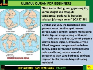 75
ULUMUL QURAN FOR BEGINNERS
“Dan kamu lihat gunung-gunung itu,
kamu sangka dia tetap di
tempatnya, padahal ia berjalan
sebagai jalannya awan.” [QS 27:88]
Gerakan gunung2 ini disebabkan oleh
gerakan kerak bumi tempat mereka
berada. Kerak bumi ini seperti mengapung
di atas lapisan magma yang lebih rapat.
Pada awal abad ke-20, untuk pertama
kalinya dalam sejarah, ilmuwan Jerman
Alfred Wegener mengemukakan bahwa
benua2 pada permukaan bumi menyatu
pada awal bumi, namun kemudian
bergeser ke arah yang berbeda2 sehingga
terpisah ketika mereka bergerak saling
menjauhi.
 