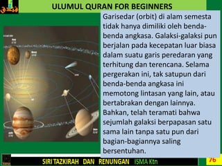 76
ULUMUL QURAN FOR BEGINNERS
Garisedar (orbit) di alam semesta
tidak hanya dimiliki oleh benda-
benda angkasa. Galaksi-galaksi pun
berjalan pada kecepatan luar biasa
dalam suatu garis peredaran yang
terhitung dan terencana. Selama
pergerakan ini, tak satupun dari
benda-benda angkasa ini
memotong lintasan yang lain, atau
bertabrakan dengan lainnya.
Bahkan, telah teramati bahwa
sejumlah galaksi berpapasan satu
sama lain tanpa satu pun dari
bagian-bagiannya saling
bersentuhan.
 