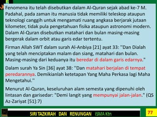 77
ULUMUL QURAN FOR BEGINNERSFenomena itu telah disebutkan dalam Al-Quran sejak abad ke-7 M.
Padahal, pada zaman itu manusia tidak memiliki teleskop ataupun
teknologi canggih untuk mengamati ruang angkasa berjarak jutaan
kilometer, tidak pula pengetahuan fisika ataupun astronomi modern.
Dalam Al-Quran disebutkan matahari dan bulan masing-masing
bergerak dalam orbit atau garis edar tertentu.
Firman Allah SWT dalam surah Al-Anbiya [21] ayat 33: ''Dan Dialah
yang telah menciptakan malam dan siang, matahari dan bulan.
Masing-masing dari keduanya itu beredar di dalam garis edarnya."
Dalam surah Ya Sin [36] ayat 38: ''Dan matahari berjalan di tempat
peredarannya. Demikianlah ketetapan Yang Maha Perkasa lagi Maha
Mengetahui.''
Menurut Al-Quran, keseluruhan alam semesta yang dipenuhi oleh
lintasan dan garisedar: "Demi langit yang mempunyai jalan-jalan." (QS
Az-Zariyat [51]:7)
 