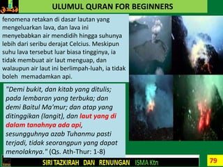 79
ULUMUL QURAN FOR BEGINNERS
fenomena retakan di dasar lautan yang
mengeluarkan lava, dan lava ini
menyebabkan air mendidih hingga suhunya
lebih dari seribu derajat Celcius. Meskipun
suhu lava tersebut luar biasa tingginya, ia
tidak membuat air laut menguap, dan
walaupun air laut ini berlimpah-luah, ia tidak
boleh memadamkan api.
"Demi bukit, dan kitab yang ditulis;
pada lembaran yang terbuka; dan
demi Baitul Ma'mur; dan atap yang
ditinggikan (langit), dan laut yang di
dalam tanahnya ada api,
sesungguhnya azab Tuhanmu pasti
terjadi, tidak seorangpun yang dapat
menolaknya." (Qs. Ath-Thur: 1-8)
 