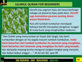 80
ULUMUL QURAN FOR BEGINNERS
Klorofil atau pigmen hijau tak hanya berfungsi
sebagai zat pewarna hijau pada daun. Klorofil
juga memainkan peranan penting dalam
proses fotosintesis.
Para ahli tumbuh-tumbuhan mendapati
bahawa klorofil merupakan pengeluar tunggal
di muka bumi yang menghasilkan makanan.
"Dan Dialah yang menurunkan air hujan dari langit, lalu kami
tumbuhkan dengan air itu segala macam tumbuh-tumbuhan, maka
Kami keluarkan dari tumbuh-tumbuhan itu tanaman yang menghijau,
Kami keluarkan dari tanaman yang menghijau itu butir yang banyak;
dan daripada mayang kurma mengurai tangkai-tangkai yang menjulai
dan kebun-kebun anggur ... " Al-An'am [6]: ayat 99
 