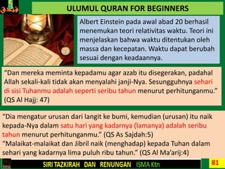 81
ULUMUL QURAN FOR BEGINNERS
Albert Einstein pada awal abad 20 berhasil
menemukan teori relativitas waktu. Teori ini
menjelaskan bahwa waktu ditentukan oleh
massa dan kecepatan. Waktu dapat berubah
sesuai dengan keadaannya.
“Dan mereka meminta kepadamu agar azab itu disegerakan, padahal
Allah sekali-kali tidak akan menyalahi janji-Nya. Sesungguhnya sehari
di sisi Tuhanmu adalah seperti seribu tahun menurut perhitunganmu.”
(QS Al Hajj: 47)
“Dia mengatur urusan dari langit ke bumi, kemudian (urusan) itu naik
kepada-Nya dalam satu hari yang kadarnya (lamanya) adalah seribu
tahun menurut perhitunganmu.” (QS As Sajdah:5)
“Malaikat-malaikat dan Jibril naik (menghadap) kepada Tuhan dalam
sehari yang kadarnya lima puluh ribu tahun.” (QS Al Ma’arij:4)
 