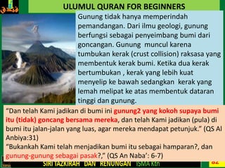 82
ULUMUL QURAN FOR BEGINNERS
Gunung tidak hanya memperindah
pemandangan. Dari ilmu geologi, gunung
berfungsi sebagai penyeimbang bumi dari
goncangan. Gunung muncul karena
tumbukan kerak (crust collision) raksasa yang
membentuk kerak bumi. Ketika dua kerak
bertumbukan , kerak yang lebih kuat
menyelip ke bawah sedangkan kerak yang
lemah melipat ke atas membentuk dataran
tinggi dan gunung.
“Dan telah Kami jadikan di bumi ini gunung2 yang kokoh supaya bumi
itu (tidak) goncang bersama mereka, dan telah Kami jadikan (pula) di
bumi itu jalan-jalan yang luas, agar mereka mendapat petunjuk.” (QS Al
Anbiya:31)
“Bukankah Kami telah menjadikan bumi itu sebagai hamparan?, dan
gunung-gunung sebagai pasak?,” (QS An Naba’: 6-7)
 
