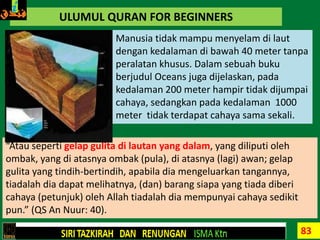 83
ULUMUL QURAN FOR BEGINNERS
Manusia tidak mampu menyelam di laut
dengan kedalaman di bawah 40 meter tanpa
peralatan khusus. Dalam sebuah buku
berjudul Oceans juga dijelaskan, pada
kedalaman 200 meter hampir tidak dijumpai
cahaya, sedangkan pada kedalaman 1000
meter tidak terdapat cahaya sama sekali.
“Atau seperti gelap gulita di lautan yang dalam, yang diliputi oleh
ombak, yang di atasnya ombak (pula), di atasnya (lagi) awan; gelap
gulita yang tindih-bertindih, apabila dia mengeluarkan tangannya,
tiadalah dia dapat melihatnya, (dan) barang siapa yang tiada diberi
cahaya (petunjuk) oleh Allah tiadalah dia mempunyai cahaya sedikit
pun.” (QS An Nuur: 40).
 