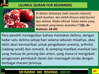 84
ULUMUL QURAN FOR BEGINNERS
Di dalam keduanya (ada macam-macam)
buah-buahan, dan (lebih khusus ada) kurma
dan delima. Maka nikmat Tuhan kamu yang
manakah yang kamu dustakan?”(QS. Ar-
Rahman: 68-69)
Para peneliti menegaskan bahwa memakan delima, dengan
kadar satu delima setiap hari selama sebulan misalnya, atau
lebih akan bermanfaat untuk pengobatan anemia, arthritis
(radang sendi) dan rematik, di samping manfaat-manfaat lain
yang meluas ke jantung dan arteri, yang mana ia mengobati
pengerasan pembuluh darah dan mencegah stroke dengan
berbagai macam jenisnya.
 