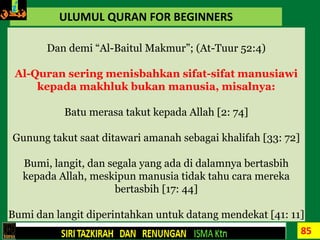 85
ULUMUL QURAN FOR BEGINNERS
Dan demi “Al-Baitul Makmur”; (At-Tuur 52:4)
Al-Quran sering menisbahkan sifat-sifat manusiawi
kepada makhluk bukan manusia, misalnya:
Batu merasa takut kepada Allah [2: 74]
Gunung takut saat ditawari amanah sebagai khalifah [33: 72]
Bumi, langit, dan segala yang ada di dalamnya bertasbih
kepada Allah, meskipun manusia tidak tahu cara mereka
bertasbih [17: 44]
Bumi dan langit diperintahkan untuk datang mendekat [41: 11]
 