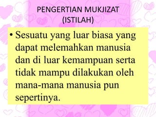 PENGERTIAN MUKJIZAT
(ISTILAH)
• Sesuatu yang luar biasa yang
dapat melemahkan manusia
dan di luar kemampuan serta
tidak mampu dilakukan oleh
mana-mana manusia pun
sepertinya.
 