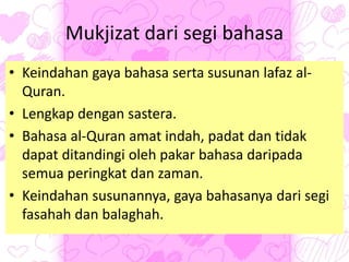 Mukjizat dari segi bahasa
• Keindahan gaya bahasa serta susunan lafaz al-
Quran.
• Lengkap dengan sastera.
• Bahasa al-Quran amat indah, padat dan tidak
dapat ditandingi oleh pakar bahasa daripada
semua peringkat dan zaman.
• Keindahan susunannya, gaya bahasanya dari segi
fasahah dan balaghah.
 