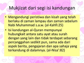 Mukjizat dari segi isi kandungan
• Mengandungi peristiwa dan kisah yang telah
berlaku di zaman lampau dan zaman sebelum
Nabi Muhammad s.a.w. (al-Kahfi:25)
• Isi kandungan al-Quran mempunyai
hubungkait antara satu ayat atau surah
dengan yang lain dan tidak terdapat sebarang
percanggahan sedikit pun, sama ada dari
aspek berita, pengajaran dan apa sahaja yang
terkandung di dalamnya. (al-Nisa’:82)
 