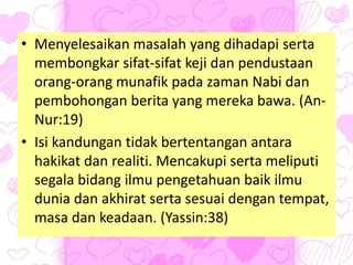 • Menyelesaikan masalah yang dihadapi serta
membongkar sifat-sifat keji dan pendustaan
orang-orang munafik pada zaman Nabi dan
pembohongan berita yang mereka bawa. (An-
Nur:19)
• Isi kandungan tidak bertentangan antara
hakikat dan realiti. Mencakupi serta meliputi
segala bidang ilmu pengetahuan baik ilmu
dunia dan akhirat serta sesuai dengan tempat,
masa dan keadaan. (Yassin:38)
 
